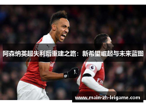 阿森纳英超失利后重建之路:新希望崛起与未来蓝图 阿森纳英超失利后重建之路:新希望崛起与未来蓝图