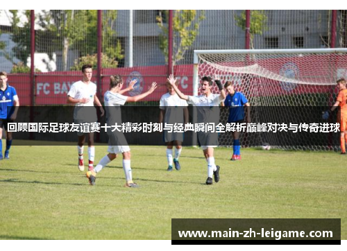 回顾国际足球友谊赛十大精彩时刻与经典瞬间全解析巅峰对决与传奇进球 回顾国际足球友谊赛十大精彩时刻与经典瞬间全解析巅峰对决与传奇进球